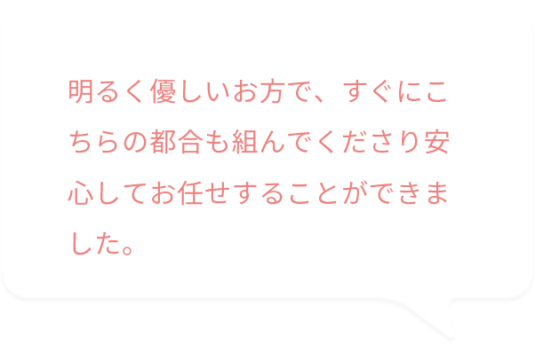 明るく優しいお方で、すぐにこちらの都合も組んでくださり安心してお任せすることができました。