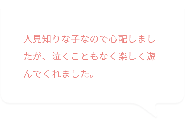 人見知りな子なので心配しましたが、泣くこともなく楽しく遊んでくれました。