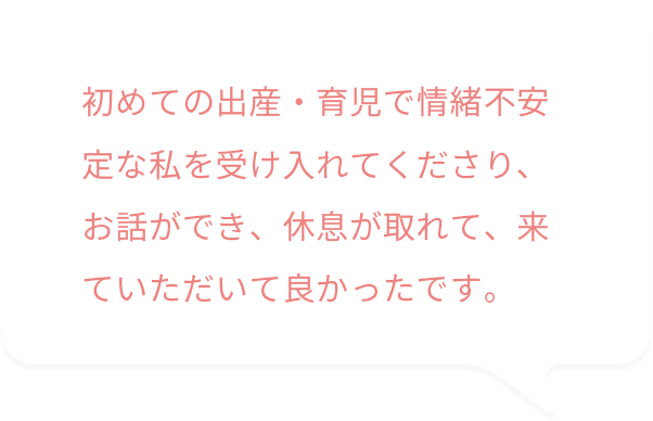 初めての出産・育児で情緒不安定な私を受け入れてくださり、お話ができ、休息が取れて、来ていただいてよかったです。